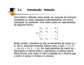 Uma matriz é definida como sendo um conjunto de números
complexos ou reais, dispostos ordenadamente, em forma
retangular ou quadrada. Uma matriz pode ser representada
da seguinte forma:
2.1 Introdução - Notação
n
n
aaa
aaa
A
...
...
22221
11211
=
Nesta revisão, considera-se que os elementos da matriz aij ∈
R, isto é, assumam somente valores reais, e que i = {1, 2,
..., m} e j = {1, 2, ..., n}. Em cada elemento da matriz aij, i
representa a i-ésima linha e j representa a j-ésima coluna.
Desta forma, uma matriz A com a notação Amxn informa que
a matriz A possui m linhas e n colunas.
mnmm
n
aaa
A
...
............
...
21
22221
=
 