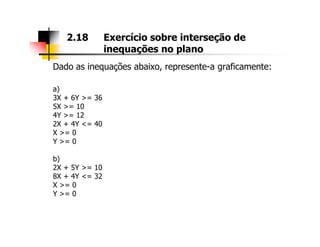 Dado as inequações abaixo, represente-a graficamente:
a)
3X + 6Y >= 36
5X >= 10
4Y >= 12
2X + 4Y <= 40
2.18 Exercício sobre interseção de
inequações no plano
2X + 4Y <= 40
X >= 0
Y >= 0
b)
2X + 5Y >= 10
8X + 4Y <= 32
X >= 0
Y >= 0
 