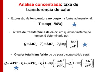 Análise concentrada: taxa de
           transferência de calor
• Expressão da temperatura no corpo na forma adimensional:



 • A taxa de transferência de calor, em qualquer instante de
                   tempo, é determinada por:




  • O calor total transferido do ou para o corpo sólido será:
 
