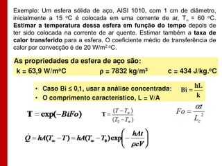 Exemplo: Um esfera sólida de aço, AISI 1010, com 1 cm de diâmetro,
inicialmente a 15 oC é colocada em uma corrente de ar, T = 60 oC.
Estimar a temperatura dessa esfera em função do tempo depois de
ter sido colocada na corrente de ar quente. Estimar também a taxa de
calor transferido para a esfera. O coeficiente médio de transferência de
calor por convecção é de 20 W/m2 oC.
 