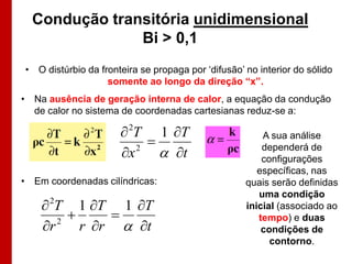 Condução transitória unidimensional
               Bi > 0,1
• O distúrbio da fronteira se propaga por „difusão‟ no interior do sólido
                   somente ao longo da direção “x”.
• Na ausência de geração interna de calor, a equação da condução
  de calor no sistema de coordenadas cartesianas reduz-se a:

                       2T 1 T
                                                       A sua análise
                      x 2
                              t                       dependerá de
                                                        configurações
                                                       específicas, nas
• Em coordenadas cilíndricas:                       quais serão definidas
                                                       uma condição
     2T 1 T 1 T                                  inicial (associado ao
                                                     tempo) e duas
    r 2
           r r  t                                    condições de
                                                          contorno.
 
