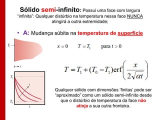 Sólido semi-infinito: Possui uma face com largura
          “infinita”: Qualquer distúrbio na temperatura nessa face NUNCA
                             atingirá a outra extremidade;

          • A: Mudança súbita na temperatura de superfície
T1




     T1


                            Qualquer sólido com dimensões „finitas‟ pode ser
                            “aproximado” como um sólido semi-infinito desde
 T0                            que o distúrbio de temperatura da face não
                                       atinja a sua outra fronteira.
 