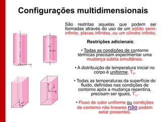 Configurações multidimensionais
           São restritas aquelas que podem ser
           formadas através do uso de um sólido semi-
           infinito, placas infinitas, ou um cilindro infinito.
                       Restrições adicionais:
                    • Todas as condições de contorno
                  térmicas precisam experimentar uma
                       mudança súbita simultânea.
                • A distribuição de temperatura inicial no
                           corpo é uniforme, T0.
                • Todas as temperaturas da superfície do
                    fluido, definidas nas condições de
                   contorno após a mudança repentina,
                          precisam ser iguais, T.
                 • Fluxo de calor uniforme ou condições
                  de contorno não lineares não podem
                             estar presentes.
 