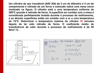 Um cilindro de aço inoxidável (AISI 304) de 2 cm de diâmetro e 5 cm de
comprimento é retirado de um forno e colocado sobre uma mesa como
mostrado na figura. O cilindro está a uma temperatura uniforme de
300°C quando é retirado do forno. A superfície em contato com a mesa é
considerada perfeitamente isolada durante o processo de resfriamento,
e as demais superfícies estão em contato com o ar a uma temperatura
de 15°C. Determinar a temperatura máxima do cilindro 10 minutos
depois de ter sido retirado do forno. O coeficiente médio de
transferência de calor durante o processo de resfriamento é de 50
W/m2.°C.
 
