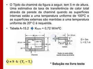 • O Tijolo da chaminé da figura a seguir, tem 5 m de altura.
  Uma estimativa da taxa de transferência de calor total
  através da parede da chaminé quando as superfícies
  internas estão a uma temperatura uniforme de 100ºC e
  as superfícies externas são mantidas a uma temperatura
  uniforme de 20º C é requerida.
• Tabela A-15.2     Ktijolo = 0,72 W/mºC


                                                      D = 5m
                                                      L = 0,1 m




                               * Solução no livro texto
 