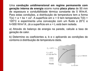 Uma condução unidimensional em regime permanente com
geração interna de energia ocorre numa placa plana de 50 mm
de espessura e condutibilidade térmica constante de 5 W/m.K.
Para estas condições, a distribuição de temperatura tem a forma
T(x) = a + bx + cx2. A superfície em x = 0 tem temperatura T(0) =
120°C e experimenta uma convecção com um fluido a 20°C e
h=500 W/m2.K. Já a superfície em x = L está bem isolada.
a) Através do balanço de energia na parede, calcule a taxa de
geração de calor.
b) Determine os coeficientes a, b e c aplicando as condições de
contorno à distribuição de temperatura dada.




                                Fluido
 