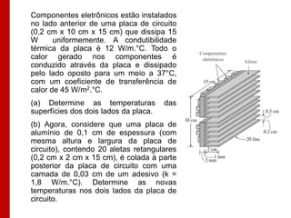 Componentes eletrônicos estão instalados
no lado anterior de uma placa de circuito
(0,2 cm x 10 cm x 15 cm) que dissipa 15
W      uniformemente. A condutibilidade
térmica da placa é 12 W/m.°C. Todo o
                                             Componentes
calor gerado nos componentes é                eletrônicos   Aletas
conduzido através da placa e dissipado
pelo lado oposto para um meio a 37°C,
com um coeficiente de transferência de
calor de 45 W/m2.°C.
(a) Determine as temperaturas          das
superfícies dos dois lados da placa.
(b) Agora, considere que uma placa de
alumínio de 0,1 cm de espessura (com
mesma altura e largura da placa de
circuito), contendo 20 aletas retangulares
(0,2 cm x 2 cm x 15 cm), é colada à parte
posterior da placa de circuito com uma
camada de 0,03 cm de um adesivo (k =
1,8 W/m.°C). Determine as novas
temperaturas nos dois lados da placa de
circuito.
 