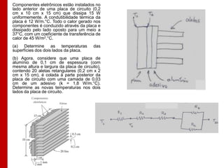 Componentes eletrônicos estão instalados no
lado anterior de uma placa de circuito (0,2
cm x 10 cm x 15 cm) que dissipa 15 W
uniformemente. A condutibilidade térmica da
placa é 12 W/m.°C. Todo o calor gerado nos
componentes é conduzido através da placa e
dissipado pelo lado oposto para um meio a
37°C, com um coeficiente de transferência de
calor de 45 W/m2.°C.
(a) Determine as temperaturas            das
superfícies dos dois lados da placa.
(b) Agora, considere que uma placa de
alumínio de 0,1 cm de espessura (com
mesma altura e largura da placa de circuito),
contendo 20 aletas retangulares (0,2 cm x 2
cm x 15 cm), é colada à parte posterior da
placa de circuito com uma camada de 0,03
cm de um adesivo (k = 1,8 W/m.°C).
Determine as novas temperaturas nos dois
lados da placa de circuito.
         Componentes
          eletrônicos   Aletas
 