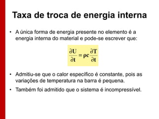 Taxa de troca de energia interna
• A única forma de energia presente no elemento é a
  energia interna do material e pode-se escrever que:




• Admitiu-se que o calor específico é constante, pois as
  variações de temperatura na barra é pequena.
• Também foi admitido que o sistema é incompressível.
 