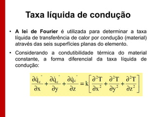 Taxa líquida de condução
• A lei de Fourier é utilizada para determinar a taxa
  líquida de transferência de calor por condução (material)
  através das seis superfícies planas do elemento.
• Considerando a condutibilidade térmica do material
  constante, a forma diferencial da taxa líquida de
  condução:
 