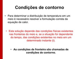 Condições de contorno
• Para determinar a distribuição de temperatura em um
  meio é necessário resolver a formulação correta da
  equação de calor.


• Esta solução depende das condições físicas existentes
  nas fronteiras do meio e, se a situação for dependente
   do tempo, das condições existentes no meio em um
                  determinado instante (t).


    • As condições de fronteira são chamadas de
               condições de contorno.
 