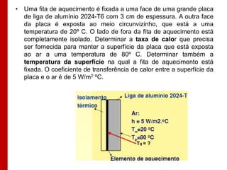 • Uma fita de aquecimento é fixada a uma face de uma grande placa
  de liga de alumínio 2024-T6 com 3 cm de espessura. A outra face
  da placa é exposta ao meio circunvizinho, que está a uma
  temperatura de 20º C. O lado de fora da fita de aquecimento está
  completamente isolado. Determinar a taxa de calor que precisa
  ser fornecida para manter a superfície da placa que está exposta
  ao ar a uma temperatura de 80º C. Determinar também a
  temperatura da superfície na qual a fita de aquecimento está
  fixada. O coeficiente de transferência de calor entre a superfície da
  placa e o ar é de 5 W/m2 ºC.




                                           Tq = ?
 