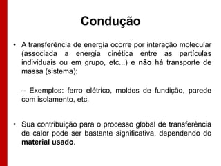 Condução
• A transferência de energia ocorre por interação molecular
  (associada a energia cinética entre as partículas
  individuais ou em grupo, etc...) e não há transporte de
  massa (sistema):

  – Exemplos: ferro elétrico, moldes de fundição, parede
  com isolamento, etc.


• Sua contribuição para o processo global de transferência
  de calor pode ser bastante significativa, dependendo do
  material usado.
 