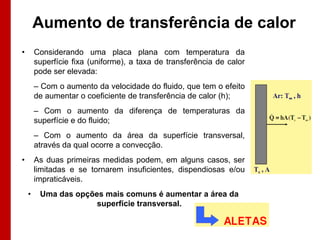 Aumento de transferência de calor
•       Considerando uma placa plana com temperatura da
        superfície fixa (uniforme), a taxa de transferência de calor
        pode ser elevada:
        – Com o aumento da velocidade do fluido, que tem o efeito
        de aumentar o coeficiente de transferência de calor (h);
        – Com o aumento da diferença de temperaturas da
        superfície e do fluido;
        – Com o aumento da área da superfície transversal,
        através da qual ocorre a convecção.
•       As duas primeiras medidas podem, em alguns casos, ser
        limitadas e se tornarem insuficientes, dispendiosas e/ou
        impraticáveis.
    •    Uma das opções mais comuns é aumentar a área da
                      superfície transversal.
 