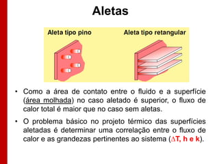 Aletas




• Como a área de contato entre o fluido e a superfície
  (área molhada) no caso aletado é superior, o fluxo de
  calor total é maior que no caso sem aletas.
• O problema básico no projeto térmico das superfícies
  aletadas é determinar uma correlação entre o fluxo de
  calor e as grandezas pertinentes ao sistema (∆T, h e k).
 