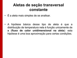 Aletas de seção transversal
                constante
• É a aleta mais simples de se analisar.


• A hipótese básica desse tipo de aleta é que a
  distribuição de temperatura nela é função unicamente de
  x (fluxo de calor unidimensional na aleta): esta
  hipótese é uma boa aproximação para certas condições.
 
