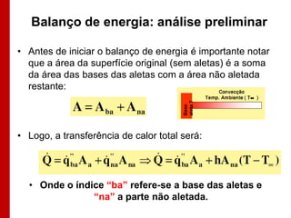 Balanço de energia: análise preliminar

• Antes de iniciar o balanço de energia é importante notar
  que a área da superfície original (sem aletas) é a soma
  da área das bases das aletas com a área não aletada
  restante:




• Logo, a transferência de calor total será:




  • Onde o índice “ba” refere-se a base das aletas e
               “na” a parte não aletada.
 