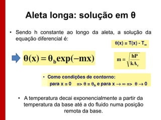 Aleta longa: solução em θ
• Sendo h constante ao longo da aleta, a solução da
  equação diferencial é:




   • A temperatura decai exponencialmente a partir da
     temperatura da base até a do fluido numa posição
                     remota da base.
 