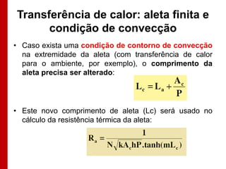 Transferência de calor: aleta finita e
      condição de convecção
• Caso exista uma condição de contorno de convecção
  na extremidade da aleta (com transferência de calor
  para o ambiente, por exemplo), o comprimento da
  aleta precisa ser alterado:




• Este novo comprimento de aleta (Lc) será usado no
  cálculo da resistência térmica da aleta:
 