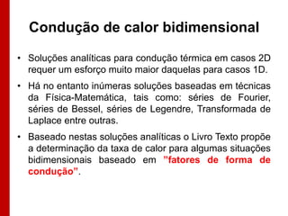 Condução de calor bidimensional

• Soluções analíticas para condução térmica em casos 2D
  requer um esforço muito maior daquelas para casos 1D.
• Há no entanto inúmeras soluções baseadas em técnicas
  da Física-Matemática, tais como: séries de Fourier,
  séries de Bessel, séries de Legendre, Transformada de
  Laplace entre outras.
• Baseado nestas soluções analíticas o Livro Texto propõe
  a determinação da taxa de calor para algumas situações
  bidimensionais baseado em ”fatores de forma de
  condução”.
 