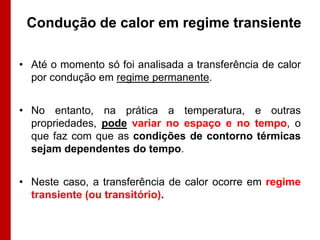 Condução de calor em regime transiente

• Até o momento só foi analisada a transferência de calor
  por condução em regime permanente.


• No entanto, na prática a temperatura, e outras
  propriedades, pode variar no espaço e no tempo, o
  que faz com que as condições de contorno térmicas
  sejam dependentes do tempo.


• Neste caso, a transferência de calor ocorre em regime
  transiente (ou transitório).
 