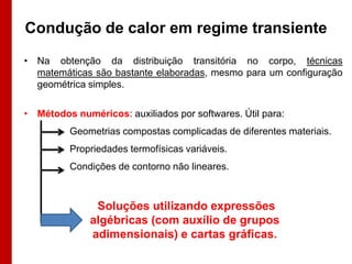 Condução de calor em regime transiente
• Na obtenção da distribuição transitória no corpo, técnicas
  matemáticas são bastante elaboradas, mesmo para um configuração
  geométrica simples.

• Métodos numéricos: auxiliados por softwares. Útil para:
         Geometrias compostas complicadas de diferentes materiais.
         Propriedades termofísicas variáveis.
         Condições de contorno não lineares.



               Soluções utilizando expressões
              algébricas (com auxílio de grupos
              adimensionais) e cartas gráficas.
 