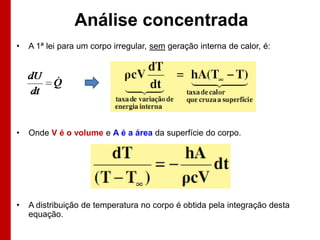 Análise concentrada
•   A 1ª lei para um corpo irregular, sem geração interna de calor, é:




•   Onde V é o volume e A é a área da superfície do corpo.




•   A distribuição de temperatura no corpo é obtida pela integração desta
    equação.
 