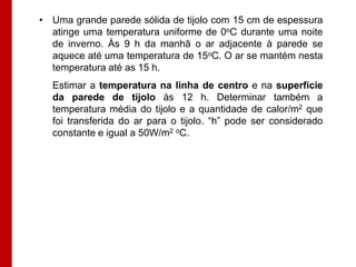 • Uma grande parede sólida de tijolo com 15 cm de espessura
atinge uma temperatura uniforme de 0oC durante uma noite
de inverno. Às 9 h da manhã o ar adjacente à parede se
aquece até uma temperatura de 15oC. O ar se mantém nesta
temperatura até as 15 h.

Estimar a temperatura na linha de centro e na superfície
da parede de tijolo às 12 h. Determinar também a
temperatura média do tijolo e a quantidade de calor/m2 que
foi transferida do ar para o tijolo. “h” pode ser considerado
constante e igual a 50W/m2 oC.

 