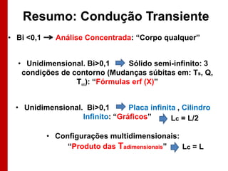 Resumo: Condução Transiente
• Bi <0,1

Análise Concentrada: “Corpo qualquer”

• Unidimensional. Bi>0,1
Sólido semi-infinito: 3
condições de contorno (Mudanças súbitas em: Ts, Q,
T): “Fórmulas erf (X)”
• Unidimensional. Bi>0,1
Placa infinita , Cilindro
Infinito: “Gráficos”
Lc = L/2
• Configurações multidimensionais:
“Produto das Tadimensionais”
Lc = L

 