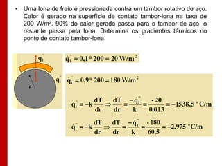 • Uma lona de freio é pressionada contra um tambor rotativo de aço.
Calor é gerado na superfície de contato tambor-lona na taxa de
200 W/m2. 90% do calor gerado passa para o tambor de aço, o
restante passa pela lona. Determine os gradientes térmicos no
ponto de contato tambor-lona.

 