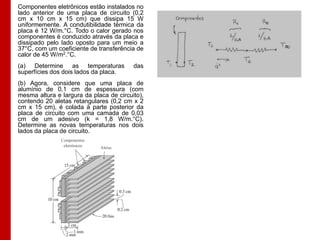 Componentes eletrônicos estão instalados no
lado anterior de uma placa de circuito (0,2
cm x 10 cm x 15 cm) que dissipa 15 W
uniformemente. A condutibilidade térmica da
placa é 12 W/m.°C. Todo o calor gerado nos
componentes é conduzido através da placa e
dissipado pelo lado oposto para um meio a
37°C, com um coeficiente de transferência de
calor de 45 W/m2.°C.
(a) Determine as temperaturas
superfícies dos dois lados da placa.

das

(b) Agora, considere que uma placa de
alumínio de 0,1 cm de espessura (com
mesma altura e largura da placa de circuito),
contendo 20 aletas retangulares (0,2 cm x 2
cm x 15 cm), é colada à parte posterior da
placa de circuito com uma camada de 0,03
cm de um adesivo (k = 1,8 W/m.°C).
Determine as novas temperaturas nos dois
lados da placa de circuito.
Componentes
eletrônicos

Aletas

 