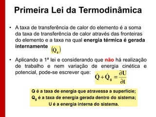 Primeira Lei da Termodinâmica
• A taxa de transferência de calor do elemento é a soma
da taxa de transferência de calor através das fronteiras
do elemento e a taxa na qual energia térmica é gerada
internamente

• Aplicando a 1ª lei e considerando que não há realização
de trabalho e nem variação de energia cinética e
potencial, pode-se escrever que:

 