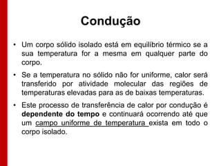 Condução
• Um corpo sólido isolado está em equilíbrio térmico se a
sua temperatura for a mesma em qualquer parte do
corpo.
• Se a temperatura no sólido não for uniforme, calor será
transferido por atividade molecular das regiões de
temperaturas elevadas para as de baixas temperaturas.
• Este processo de transferência de calor por condução é
dependente do tempo e continuará ocorrendo até que
um campo uniforme de temperatura exista em todo o
corpo isolado.

 