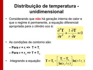 Distribuição de temperatura unidimensional
• Considerando que não há geração interna de calor e
que o regime é permanente, a equação diferencial
apropriada para o cilindro oco é:

• As condições de contorno são:
– Para r = ri => T = Ti
– Para r = ro => T = To
•

Integrando a equação:

 