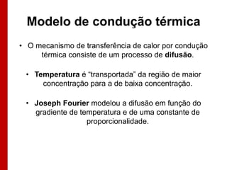 Modelo de condução térmica
• O mecanismo de transferência de calor por condução
térmica consiste de um processo de difusão.
• Temperatura é “transportada” da região de maior
concentração para a de baixa concentração.
• Joseph Fourier modelou a difusão em função do
gradiente de temperatura e de uma constante de
proporcionalidade.

 