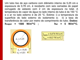 Um tubo liso de aço carbono com diâmetro interno de 5,25 cm e
espessura de 0,78 cm, é recoberto com seis camadas de papel
corrugado de asbesto com 2 cm de espessura no total. A
temperatura do vapor de água no lado interno do tubo é de 150 °C
e o ar no lado externo é de 25 °C. Estime: i) a temperatura da
superfície do lado externo do isolamento e; ii) a taxa de
transferência de calor por metro de comprimento do tubo. Dados:
hvapor = 1500 W/m2°C ;
har = 5 W/m2°C.

 
