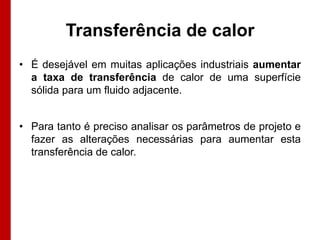 Transferência de calor
• É desejável em muitas aplicações industriais aumentar
a taxa de transferência de calor de uma superfície
sólida para um fluido adjacente.

• Para tanto é preciso analisar os parâmetros de projeto e
fazer as alterações necessárias para aumentar esta
transferência de calor.

 