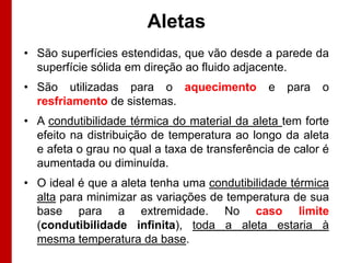 Aletas
• São superfícies estendidas, que vão desde a parede da
superfície sólida em direção ao fluido adjacente.

• São utilizadas para o aquecimento
resfriamento de sistemas.

e

para

o

• A condutibilidade térmica do material da aleta tem forte
efeito na distribuição de temperatura ao longo da aleta
e afeta o grau no qual a taxa de transferência de calor é
aumentada ou diminuída.
• O ideal é que a aleta tenha uma condutibilidade térmica
alta para minimizar as variações de temperatura de sua
base para a extremidade. No caso limite
(condutibilidade infinita), toda a aleta estaria à
mesma temperatura da base.

 