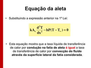 Equação da aleta
• Substituindo a expressão anterior na 1º Lei:

• Esta equação mostra que a taxa líquida de transferência
de calor por condução na fatia de aleta é igual a taxa
de transferência de calor por convecção do fluido
através da superfície lateral da fatia considerada.

 
