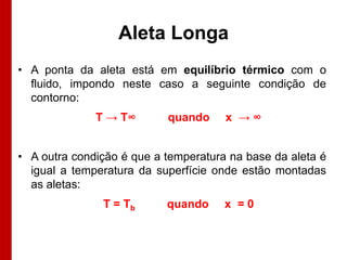 Aleta Longa
• A ponta da aleta está em equilíbrio térmico com o
fluido, impondo neste caso a seguinte condição de
contorno:
T → T∞

quando

x →∞

• A outra condição é que a temperatura na base da aleta é
igual a temperatura da superfície onde estão montadas
as aletas:
T = Tb

quando

x =0

 