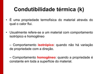 Condutibilidade térmica (k)
• É uma propriedade termofísica do material através do
qual o calor flui.
• Usualmente refere-se a um material com comportamento
isotrópico e homogêneo
– Comportamento isotrópico: quando não há variação
de propriedade com a direção.
– Comportamento homogêneo: quando a propriedade é
constante em toda a superfície do material.

 