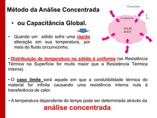 Método da Análise Concentrada
• ou Capacitância Global.
• Quando um sólido sofre uma rápida
alteração em sua temperatura, por
meio do fluido circunvizinho.
• Distribuição de temperatura no sólido é uniforme (se Resistência
Térmica na Superfície for muito maior que a Resistência Térmica
interna).
• O caso limite será aquele em que a condutibilidade térmica do
material for infinita causando uma resistência interna nula à
transferência de calor.
• A temperatura dependente do tempo pode ser determinada através da

análise concentrada.

 