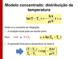 Modelo concentrado: distribuição de
temperatura

Onde a é a constante de integração.

• A condição inicial pode ser escrita como:
Para:

t=0

T = T0

• A expressão final para a temperatura no corpo é:

 