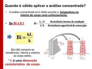 Quando é válido aplicar a análise concentrada?
• A análise concentrada só é válida quando a temperatura no
interior do corpo varia uniformemente.

• Se Bi ≤ 0,1

Biot (Bi) compara as
resistências interna e externa
ao corpo sólido.

* L é uma dimensão
característica do corpo.

 