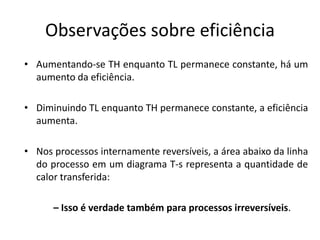 Observações sobre eficiência
• Aumentando-se TH enquanto TL permanece constante, há um
  aumento da eficiência.

• Diminuindo TL enquanto TH permanece constante, a eficiência
  aumenta.

• Nos processos internamente reversíveis, a área abaixo da linha
  do processo em um diagrama T-s representa a quantidade de
  calor transferida:

      – Isso é verdade também para processos irreversíveis.
 