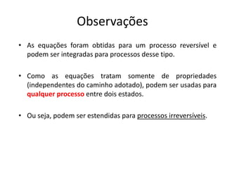 Observações
• As equações foram obtidas para um processo reversível e
  podem ser integradas para processos desse tipo.

• Como as equações tratam somente de propriedades
  (independentes do caminho adotado), podem ser usadas para
  qualquer processo entre dois estados.

• Ou seja, podem ser estendidas para processos irreversíveis.
 