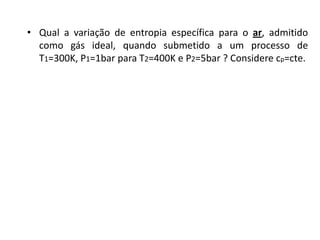 • Qual a variação de entropia específica para o ar, admitido
  como gás ideal, quando submetido a um processo de
  T1=300K, P1=1bar para T2=400K e P2=5bar ? Considere cp=cte.
 