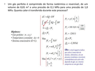 • Um gás perfeito é comprimido de forma isotérmica e reversível, de um
  volume de 0,01 m3 a uma pressão de 0,1 MPa para uma pressão de 1,0
  MPa. Quanto calor é transferido durante este processo?
 