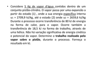 • Considere 5 Kg de vapor d'água contidos dentro de um
  conjunto pistão-cilindro. O vapor passa por uma expansão a
  partir do estado (1) , onde a sua energia específica interna
  u1 = 2709,9 kJ/kg, até o estado (2) onde u2 = 2659,6 kJ/kg
  Durante o processo ocorre transferência de 80 kJ de energia
  na forma de calor, para o vapor. Ocorre também a
  transferência de 18,5 kJ na forma de trabalho, através de
  uma hélice. Não há variação significativa de energia cinética
  e potencial do vapor. Determine o trabalho realizado pelo
  vapor sobre o pistão, durante o processo. Forneça o
  resultado em kJ.
 