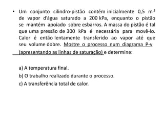 • Um conjunto cilindro-pistão contém inicialmente 0,5 m 3
  de vapor d’água saturado a 200 kPa, enquanto o pistão
  se mantém apoiado sobre esbarros. A massa do pistão é tal
  que uma pressão de 300 kPa é necessária para movê-lo.
  Calor é então lentamente transferido ao vapor até que
  seu volume dobre. Mostre o processo num diagrama P-v
  (apresentando as linhas de saturação) e determine:

  a) A temperatura final.
  b) O trabalho realizado durante o processo.
  c) A transferência total de calor.
 